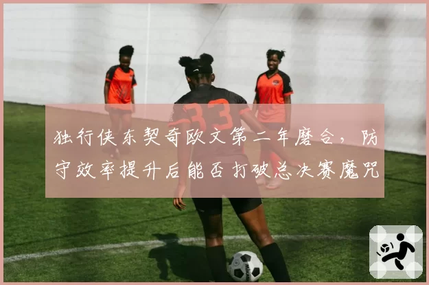 独行侠东契奇欧文第二年磨合,防守效率提升后能否打破总决赛魔咒?