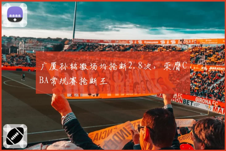 广厦孙铭徽场均抢断2.8次,荣膺CBA常规赛抢断王