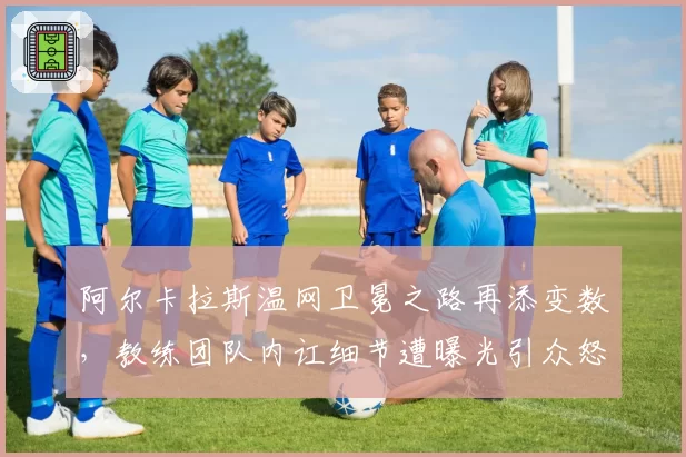 阿尔卡拉斯温网卫冕之路再添变数,教练团队内讧细节遭曝光引众怒