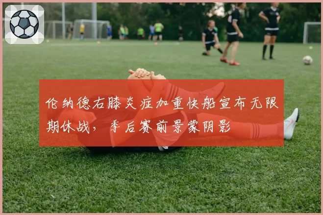 伦纳德右膝炎症加重快船宣布无限期休战，季后赛前景蒙阴影