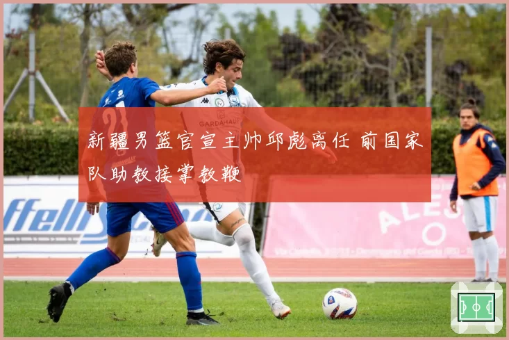 新疆男篮官宣主帅邱彪离任 前国家队助教接掌教鞭