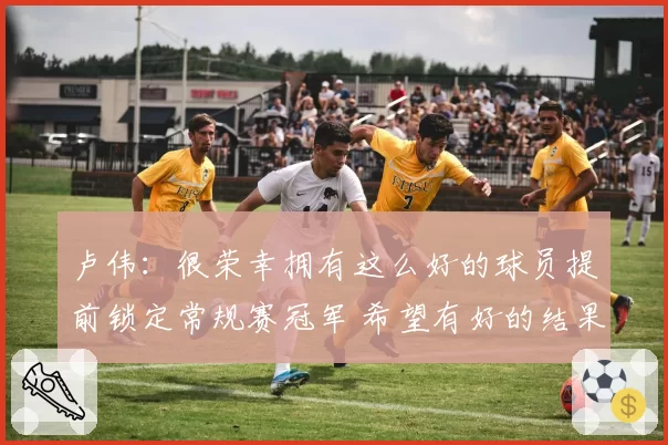 卢伟：很荣幸拥有这么好的球员提前锁定常规赛冠军 希望有好的结果