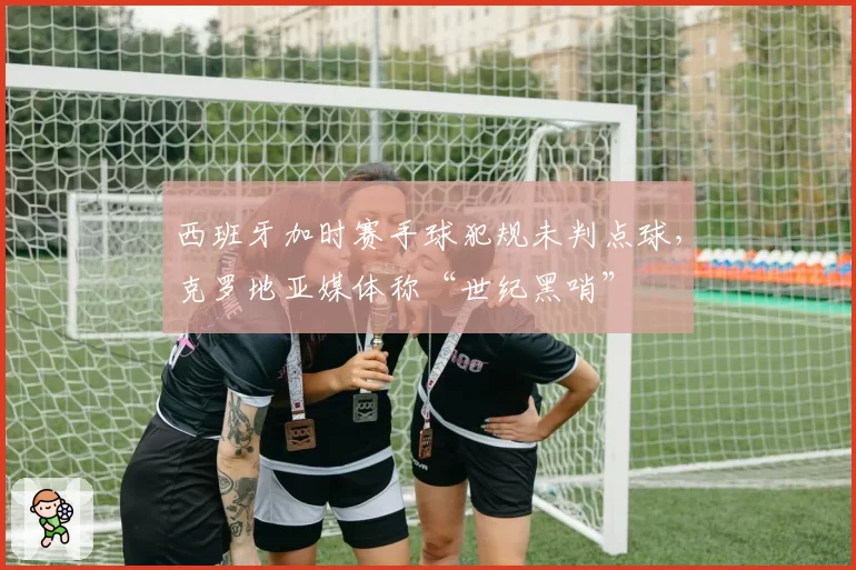 西班牙加时赛手球犯规未判点球,克罗地亚媒体称“世纪黑哨”