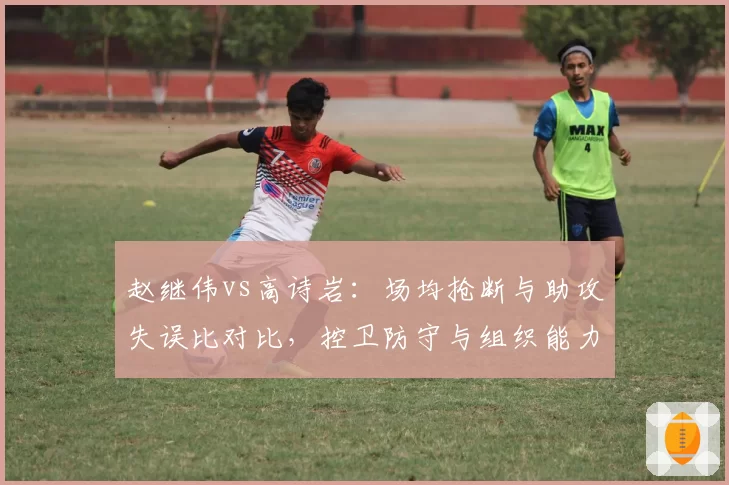 赵继伟vs高诗岩:场均抢断与助攻失误比对比,控卫防守与组织能力博弈