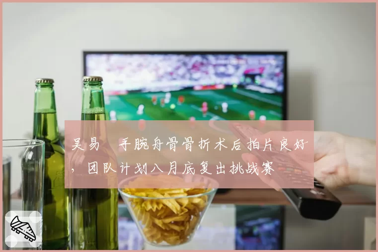 吴易昺手腕舟骨骨折术后拍片良好,团队计划八月底复出挑战赛