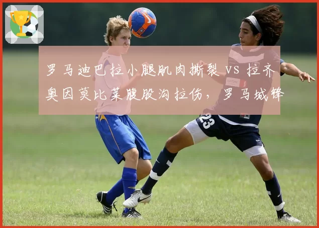 罗马迪巴拉小腿肌肉撕裂 vs 拉齐奥因莫比莱腹股沟拉伤，罗马城锋线伤病危机对比