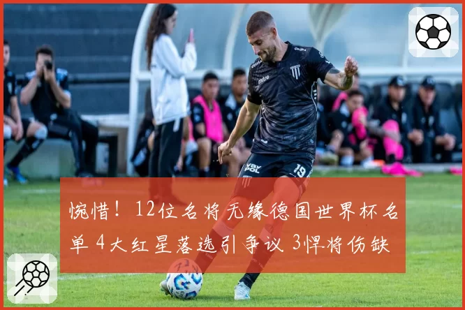 惋惜！12位名将无缘德国世界杯名单 4大红星落选引争议 3悍将伤缺