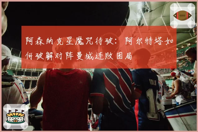 阿森纳克星魔咒待破:阿尔特塔如何破解对阵曼城连败困局