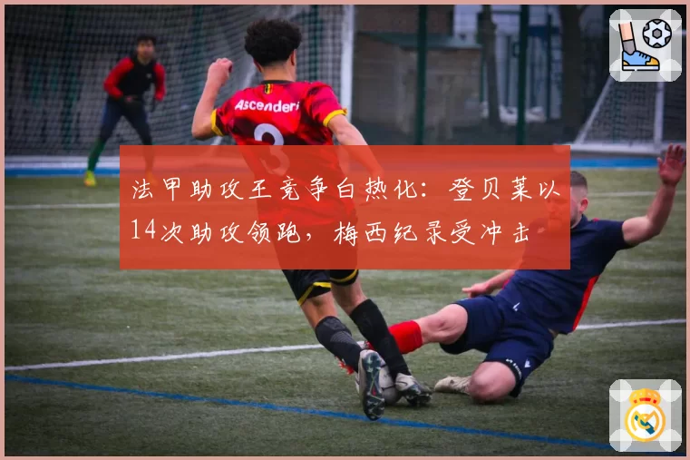 法甲助攻王竞争白热化：登贝莱以14次助攻领跑，梅西纪录受冲击
