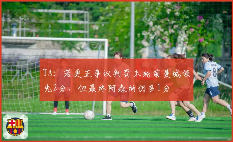 TA:若更正争议判罚末轮前曼城领先2分,但最终阿森纳仍多1分