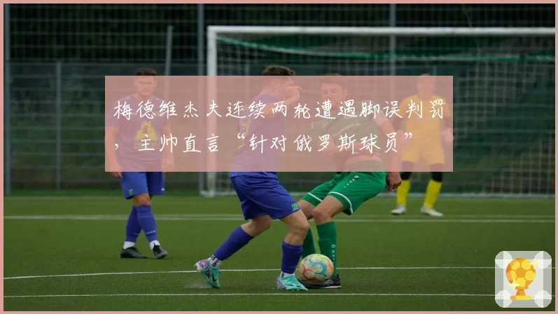 梅德维杰夫连续两轮遭遇脚误判罚，主帅直言“针对俄罗斯球员”