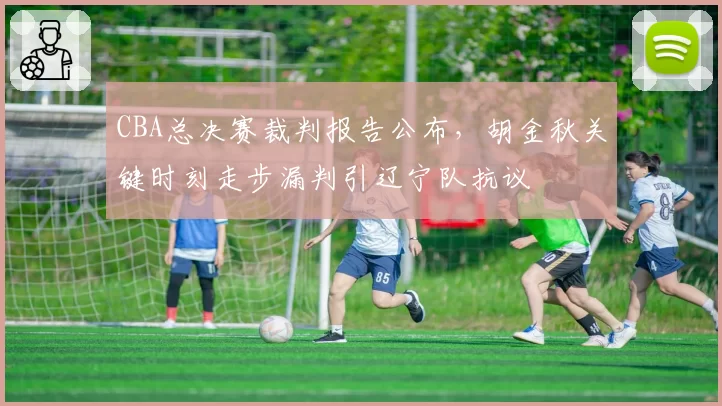 CBA总决赛裁判报告公布，胡金秋关键时刻走步漏判引辽宁队抗议