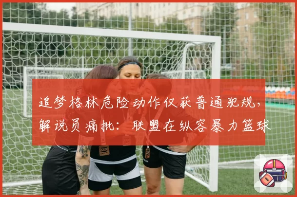 追梦格林危险动作仅获普通犯规，解说员痛批：联盟在纵容暴力篮球