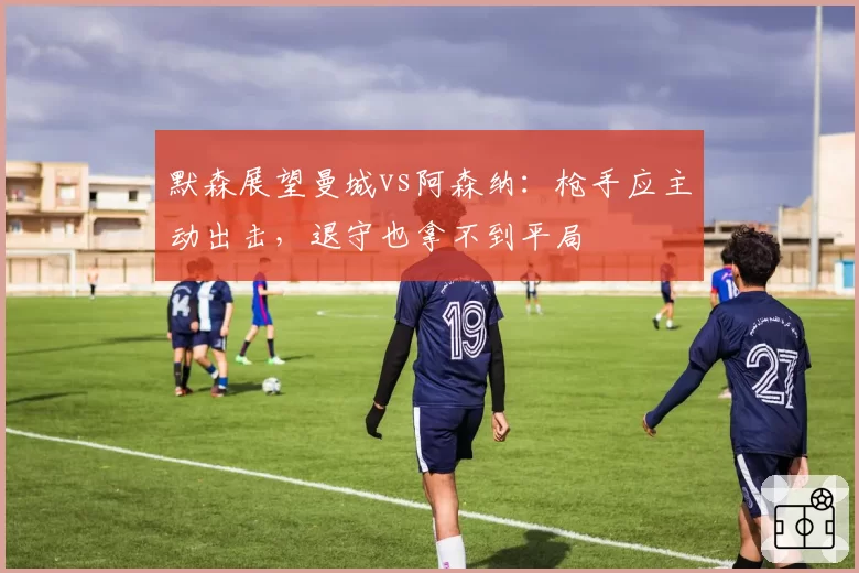 默森展望曼城vs阿森纳：枪手应主动出击，退守也拿不到平局