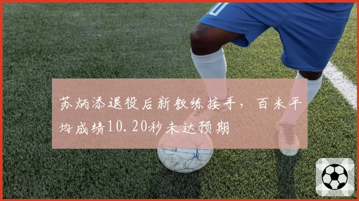 苏炳添退役后新教练接手，百米平均成绩10.20秒未达预期