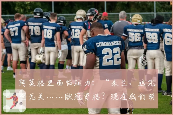 阿莱格里面临压力：“米兰，这完全无关……欧冠资格？现在我们明白风险了”