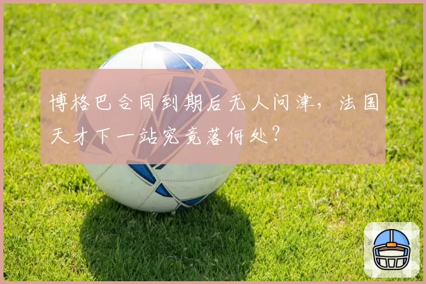 博格巴合同到期后无人问津,法国天才下一站究竟落何处?