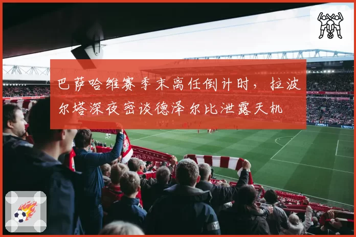 巴萨哈维赛季末离任倒计时,拉波尔塔深夜密谈德泽尔比泄露天机
