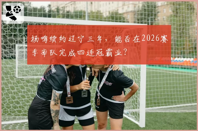 杨鸣续约辽宁三年，能否在2026赛季率队完成四连冠霸业？