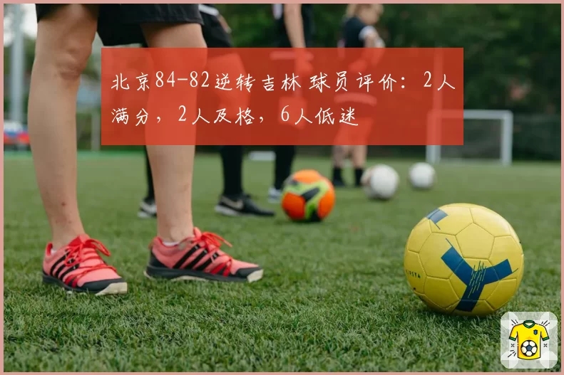 北京84-82逆转吉林 球员评价:2人满分,2人及格,6人低迷