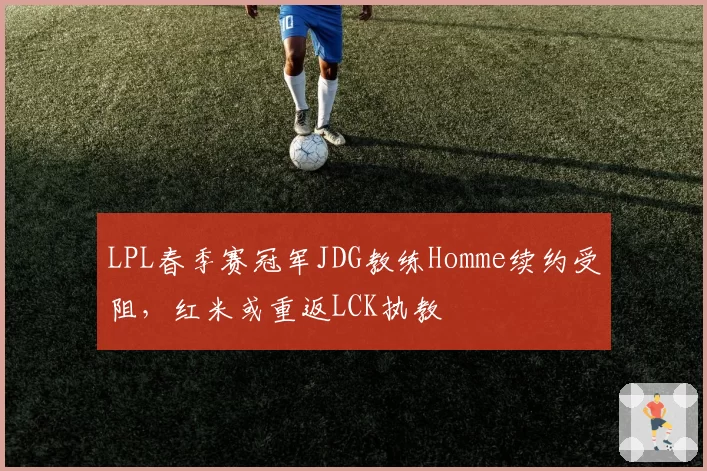 LPL春季赛冠军JDG教练Homme续约受阻,红米或重返LCK执教