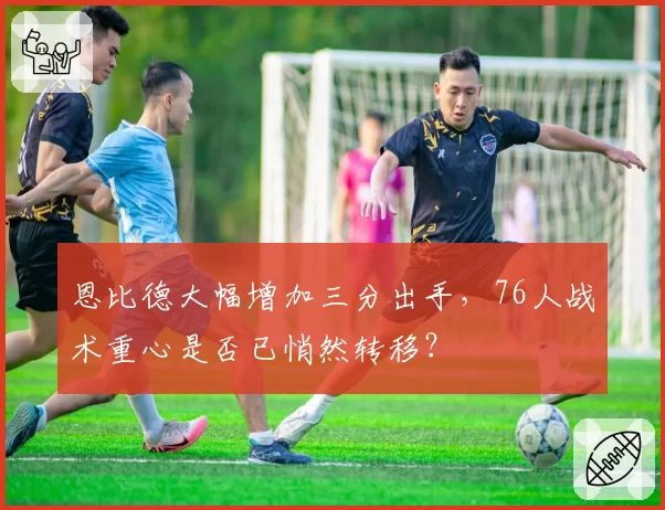 恩比德大幅增加三分出手，76人战术重心是否已悄然转移？