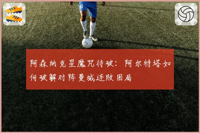 阿森纳克星魔咒待破:阿尔特塔如何破解对阵曼城连败困局