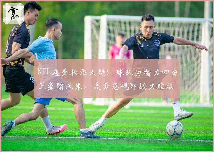 NFL选秀状元大热：球队为潜力四分卫豪赌未来，是否忽视即战力短板？