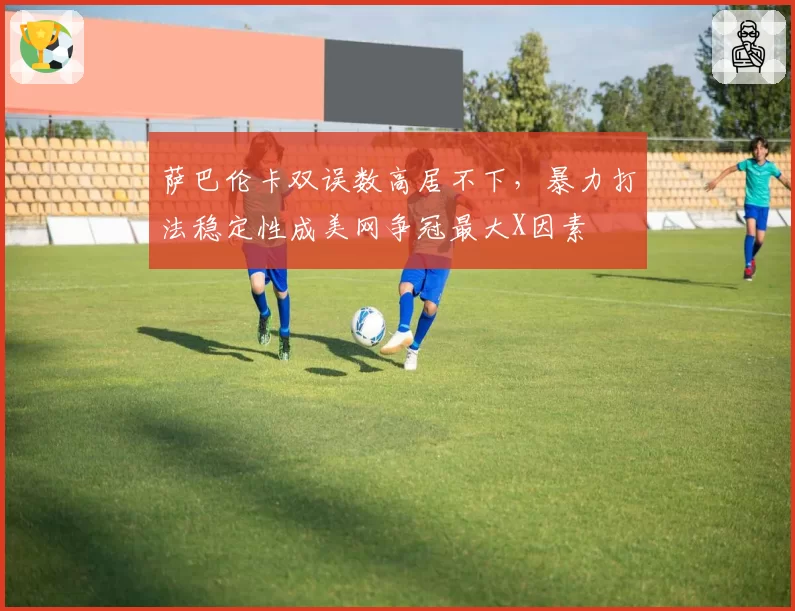 萨巴伦卡双误数高居不下，暴力打法稳定性成美网争冠最大X因素