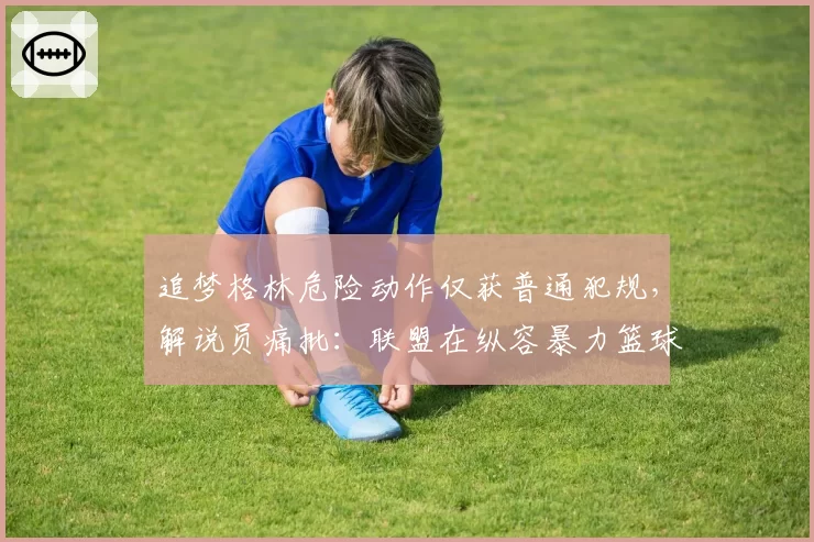 追梦格林危险动作仅获普通犯规，解说员痛批：联盟在纵容暴力篮球