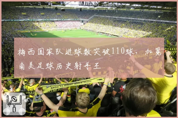 梅西国家队进球数突破110球，加冕南美足球历史射手王