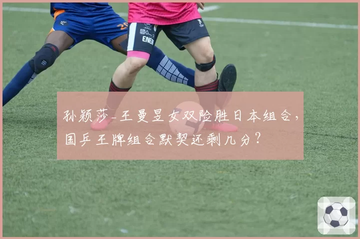 孙颖莎_王曼昱女双险胜日本组合,国乒王牌组合默契还剩几分?
