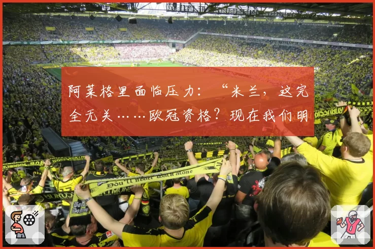 阿莱格里面临压力：“米兰，这完全无关……欧冠资格？现在我们明白风险了”