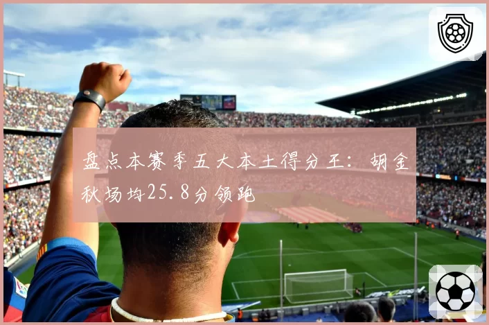 盘点本赛季五大本土得分王：胡金秋场均25.8分领跑