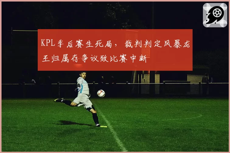 KPL季后赛生死局,裁判判定风暴龙王归属存争议致比赛中断