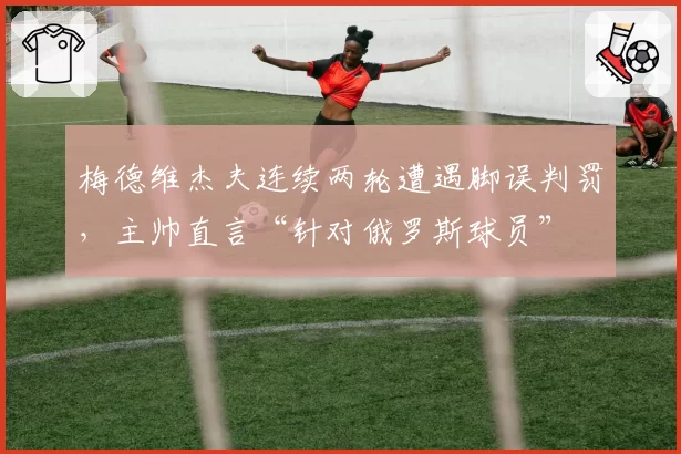 梅德维杰夫连续两轮遭遇脚误判罚，主帅直言“针对俄罗斯球员”