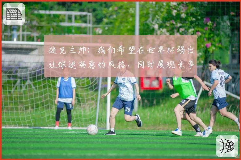 捷克主帅:我们希望在世界杯踢出让球迷满意的风格,同时展现竞争力