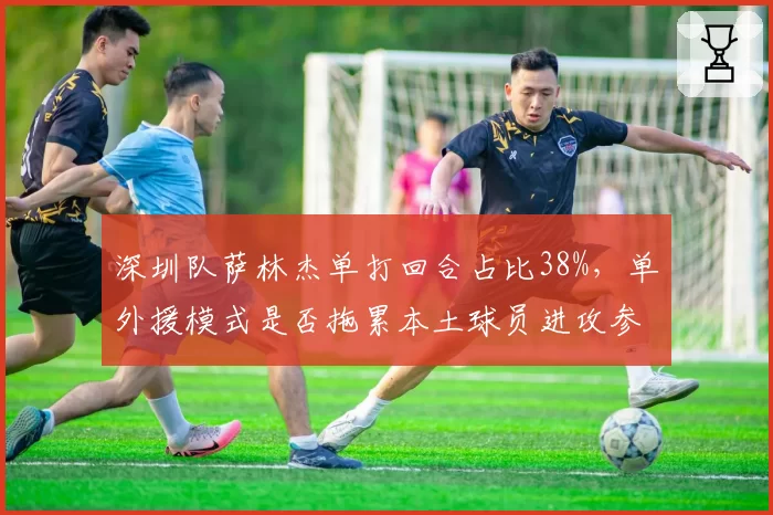 深圳队萨林杰单打回合占比38%，单外援模式是否拖累本土球员进攻参与度？