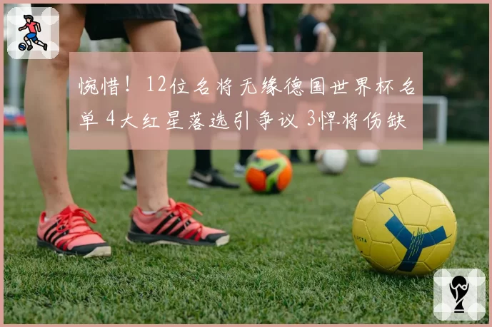 惋惜!12位名将无缘德国世界杯名单 4大红星落选引争议 3悍将伤缺