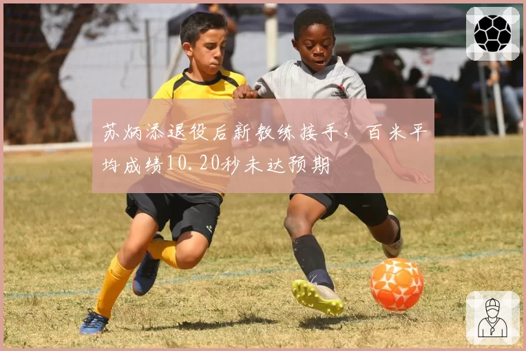 苏炳添退役后新教练接手，百米平均成绩10.20秒未达预期