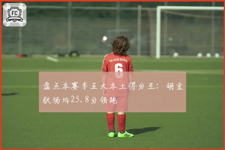 盘点本赛季五大本土得分王：胡金秋场均25.8分领跑