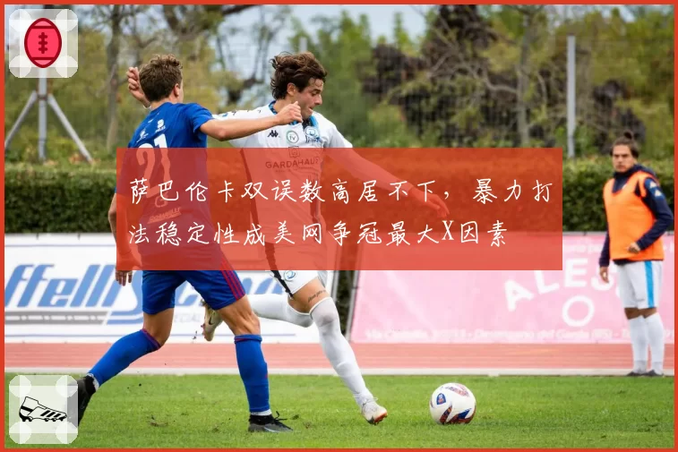 萨巴伦卡双误数高居不下，暴力打法稳定性成美网争冠最大X因素