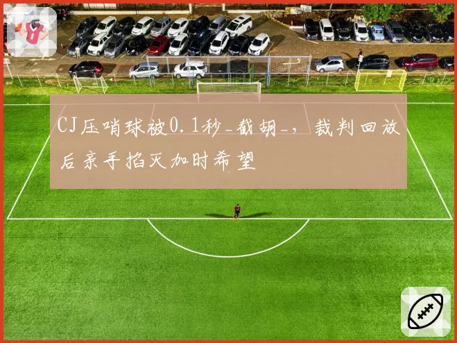 CJ压哨球被0.1秒_截胡_,裁判回放后亲手掐灭加时希望