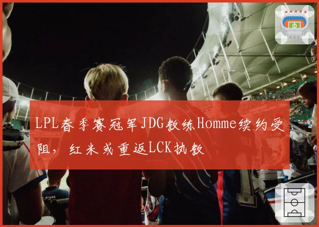 LPL春季赛冠军JDG教练Homme续约受阻,红米或重返LCK执教