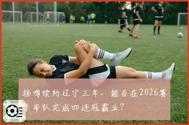 杨鸣续约辽宁三年，能否在2026赛季率队完成四连冠霸业？