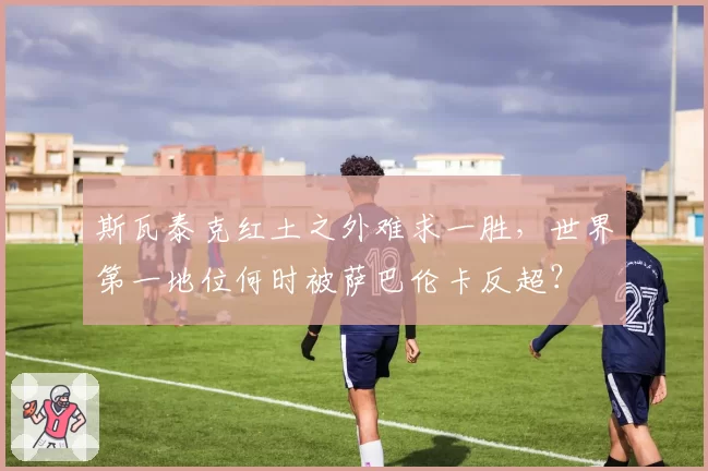斯瓦泰克红土之外难求一胜，世界第一地位何时被萨巴伦卡反超？