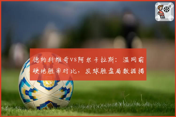 德约科维奇vs阿尔卡拉斯:温网前硬地胜率对比,发球胜盘局数据揭秘