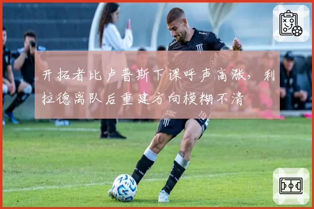 开拓者比卢普斯下课呼声高涨，利拉德离队后重建方向模糊不清
