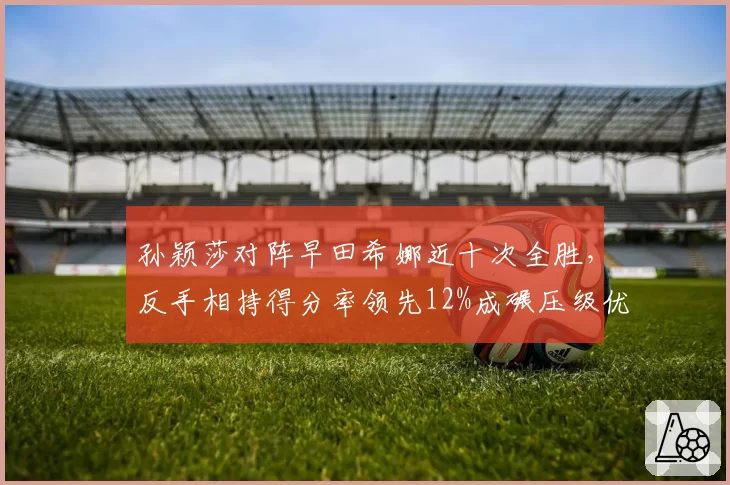 孙颖莎对阵早田希娜近十次全胜，反手相持得分率领先12%成碾压级优势