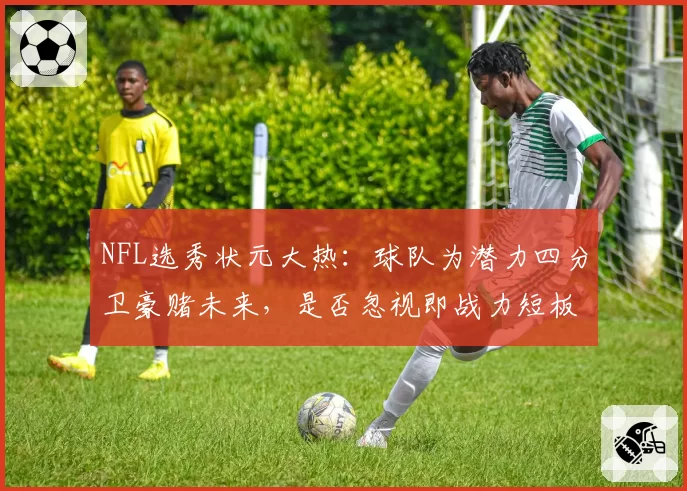 NFL选秀状元大热：球队为潜力四分卫豪赌未来，是否忽视即战力短板？